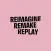 REIMAGINE REMAKE REPLAY